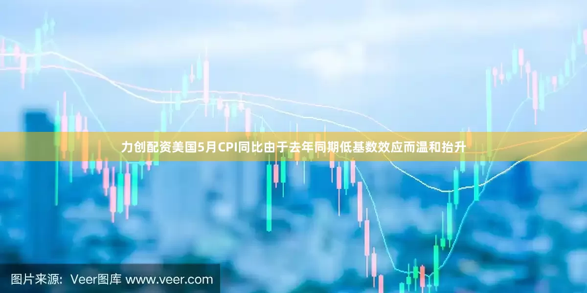 力创配资美国5月CPI同比由于去年同期低基数效应而温和抬升