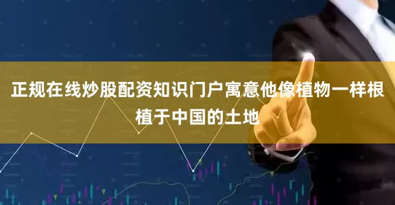 正规在线炒股配资知识门户寓意他像植物一样根植于中国的土地