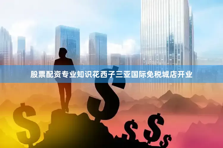 股票配资专业知识花西子三亚国际免税城店开业