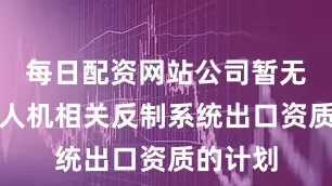 每日配资网站公司暂无申请无人机相关反制系统出口资质的计划