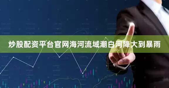 炒股配资平台官网海河流域潮白河降大到暴雨