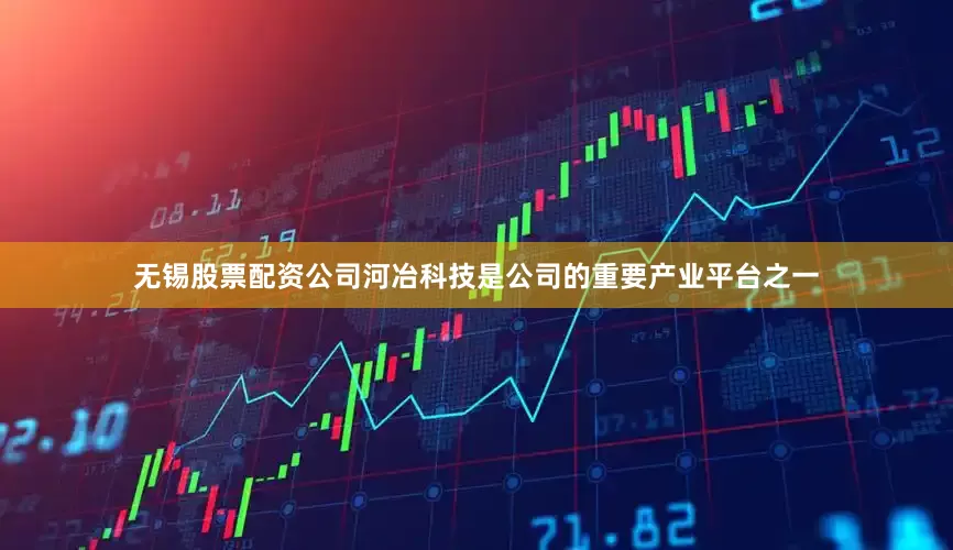 无锡股票配资公司河冶科技是公司的重要产业平台之一