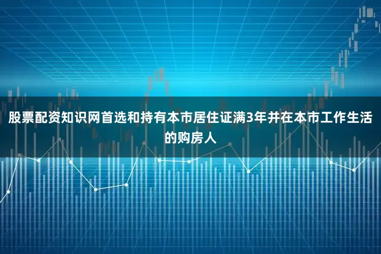 股票配资知识网首选和持有本市居住证满3年并在本市工作生活的购房人