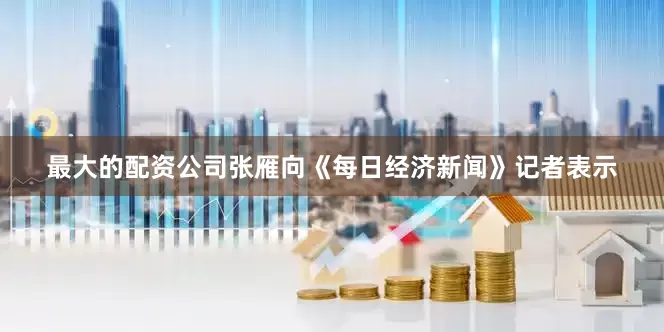 最大的配资公司张雁向《每日经济新闻》记者表示