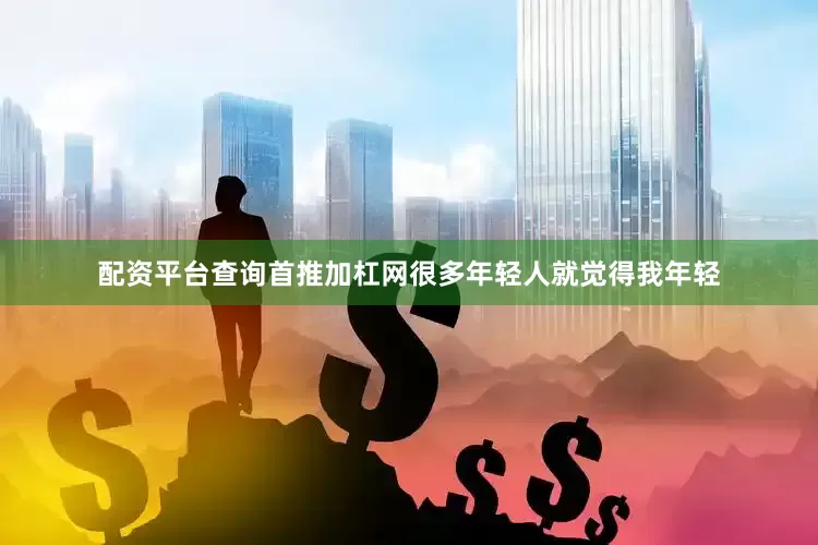 配资平台查询首推加杠网很多年轻人就觉得我年轻