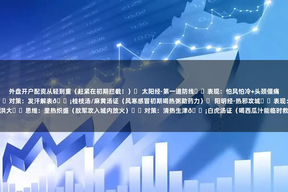 外盘开户配资从轻到重(赶紧在初期拦截!)❶ 太阳经·第一道防线▫️表现:怕风怕冷+头颈僵痛+脉浮▫️思维:病邪在体表(就像城门受敌)▫️对策:发汗解表💡桂枝汤/麻黄汤证(风寒感冒初期喝热粥助药力)❷ 阳明经·热邪攻城▫️表现:大汗+大渴+高热+脉洪大▫️思维:里热炽盛(敌军攻入城内放火)▫️对策:清热生津💡白虎汤证(喝西瓜汁能临时救急!)❸ 少阳经·徘徊城门间▫️表现口苦咽干+忽冷忽热+胸胁胀闷▫