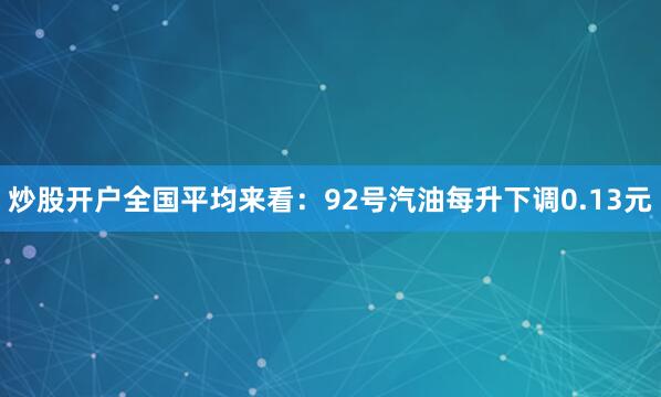 炒股开户全国平均来看：92号汽油每升下调0.13元