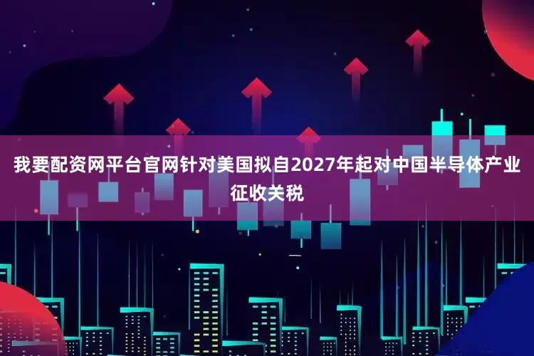 我要配资网平台官网针对美国拟自2027年起对中国半导体产业征收关税