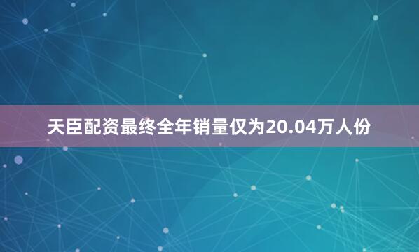 天臣配资最终全年销量仅为20.04万人份