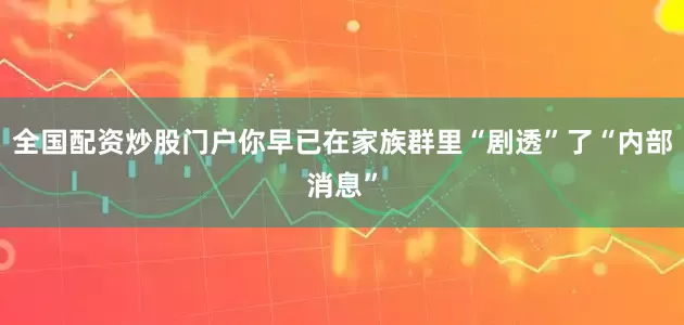 全国配资炒股门户你早已在家族群里“剧透”了“内部消息”