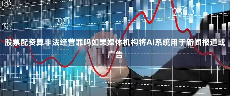 股票配资算非法经营罪吗如果媒体机构将AI系统用于新闻报道或广告