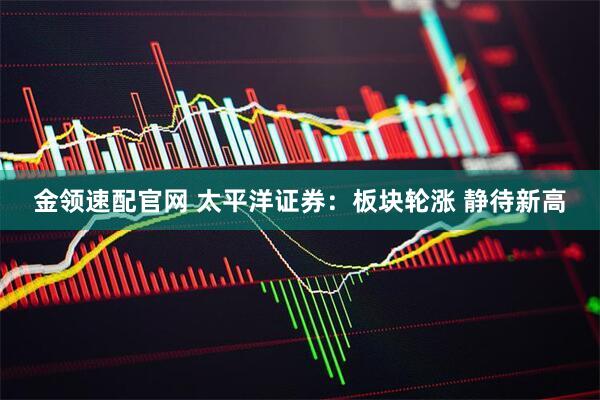 金领速配官网 太平洋证券：板块轮涨 静待新高