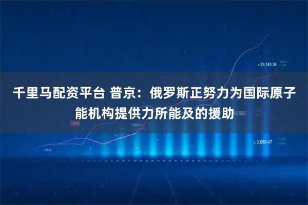 千里马配资平台 普京：俄罗斯正努力为国际原子能机构提供力所能及的援助