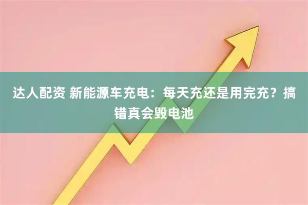 达人配资 新能源车充电：每天充还是用完充？搞错真会毁电池