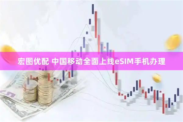 宏图优配 中国移动全面上线eSIM手机办理