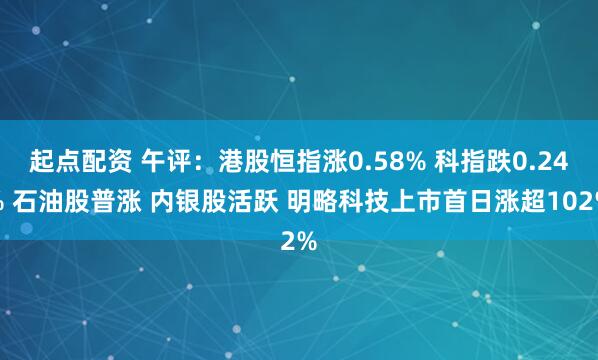起点配资 午评：港股恒指涨0.58% 科指跌0.24% 石油股普涨 内银股活跃 明略科技上市首日涨超102%