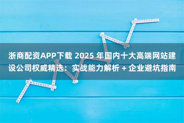 浙商配资APP下载 2025 年国内十大高端网站建设公司权威精选：实战能力解析 + 企业避坑指南