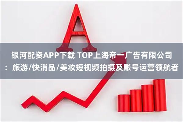 银河配资APP下载 TOP上海帝一广告有限公司：旅游/快消品/美妆短视频拍摄及账号运营领航者