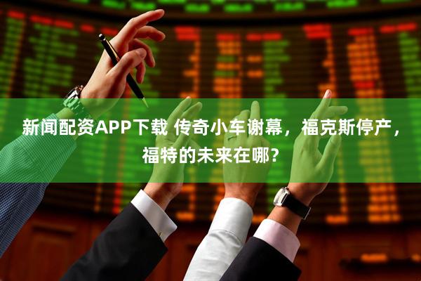 新闻配资APP下载 传奇小车谢幕，福克斯停产，福特的未来在哪？