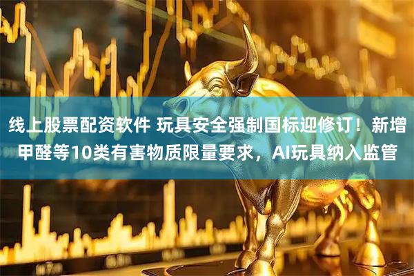 线上股票配资软件 玩具安全强制国标迎修订！新增甲醛等10类有害物质限量要求，AI玩具纳入监管