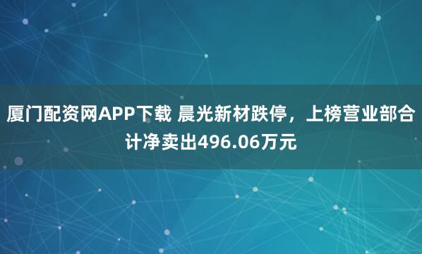 厦门配资网APP下载 晨光新材跌停，上榜营业部合计净卖出496.06万元