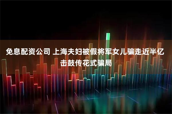 免息配资公司 上海夫妇被假将军女儿骗走近半亿 击鼓传花式骗局