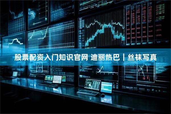 股票配资入门知识官网 迪丽热巴｜丝袜写真
