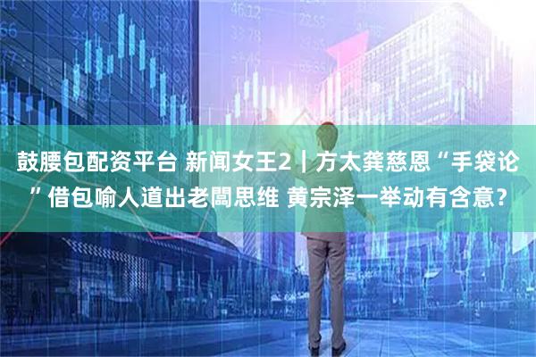 鼓腰包配资平台 新闻女王2｜方太龚慈恩“手袋论”借包喻人道出老闆思维 黄宗泽一举动有含意？