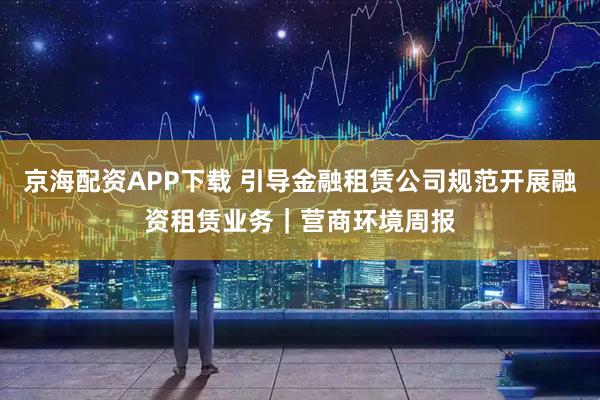 京海配资APP下载 引导金融租赁公司规范开展融资租赁业务｜营商环境周报