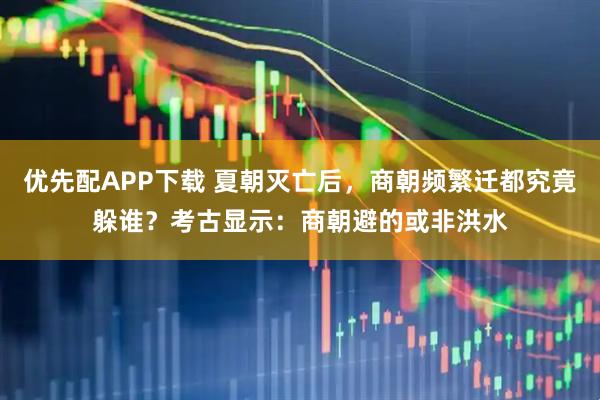 优先配APP下载 夏朝灭亡后，商朝频繁迁都究竟躲谁？考古显示：商朝避的或非洪水