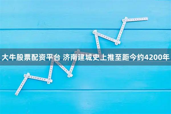 大牛股票配资平台 济南建城史上推至距今约4200年