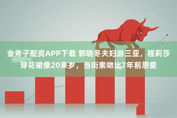 金斧子配资APP下载 郭晓冬夫妇游三亚，程莉莎穿花裙像20来岁，当街索吻比7年前恩爱