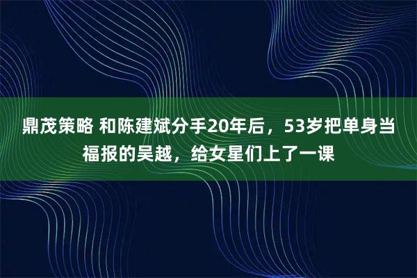 鼎茂策略 和陈建斌分手20年后，53岁把单身当福报的吴越，给女星们上了一课