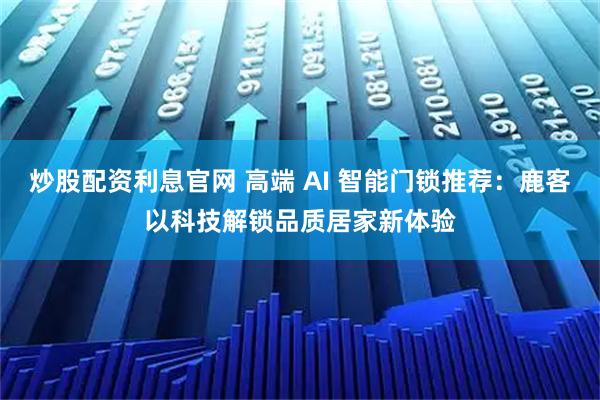炒股配资利息官网 高端 AI 智能门锁推荐：鹿客以科技解锁品质居家新体验