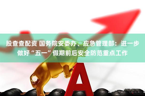 股查查配资 国务院安委办、应急管理部：进一步做好“五一”假期前后安全防范重点工作