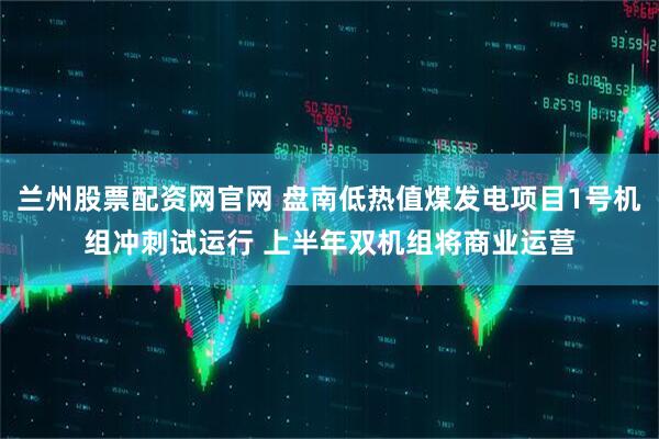 兰州股票配资网官网 盘南低热值煤发电项目1号机组冲刺试运行 上半年双机组将商业运营
