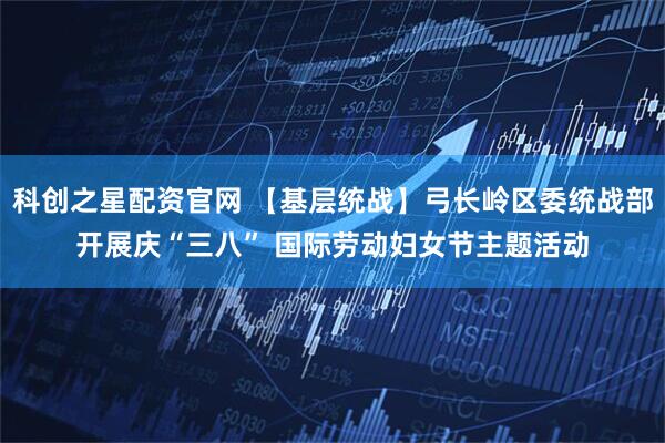 科创之星配资官网 【基层统战】弓长岭区委统战部开展庆“三八” 国际劳动妇女节主题活动