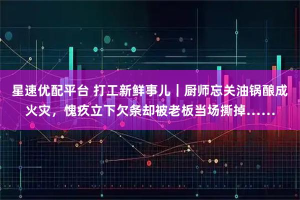 星速优配平台 打工新鲜事儿｜厨师忘关油锅酿成火灾，愧疚立下欠条却被老板当场撕掉……